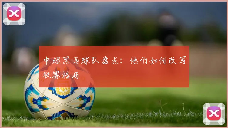 中超黑马球队盘点:他们如何改写联赛格局