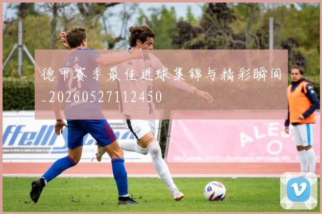 德甲赛季最佳进球集锦与精彩瞬间_20260527112450