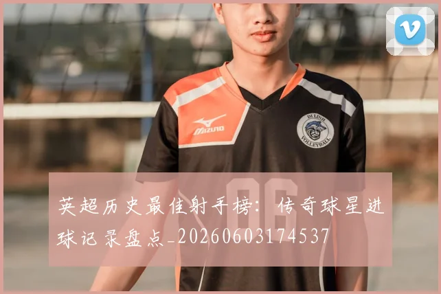 英超历史最佳射手榜：传奇球星进球记录盘点_20260603174537
