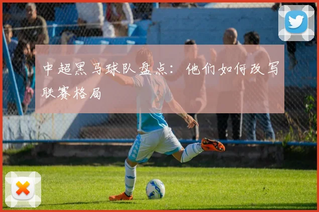 中超黑马球队盘点：他们如何改写联赛格局