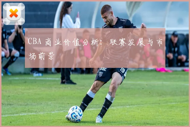 CBA 商业价值分析：联赛发展与市场前景