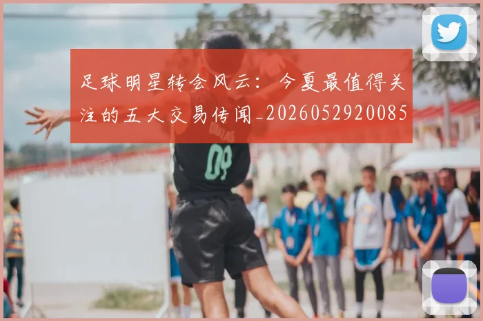 足球明星转会风云：今夏最值得关注的五大交易传闻_20260529200859