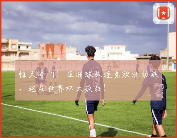 惊天冷门！亚洲球队连克欧洲劲旅，这届世界杯太疯狂！