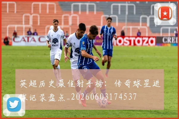 英超历史最佳射手榜：传奇球星进球记录盘点_20260603174537