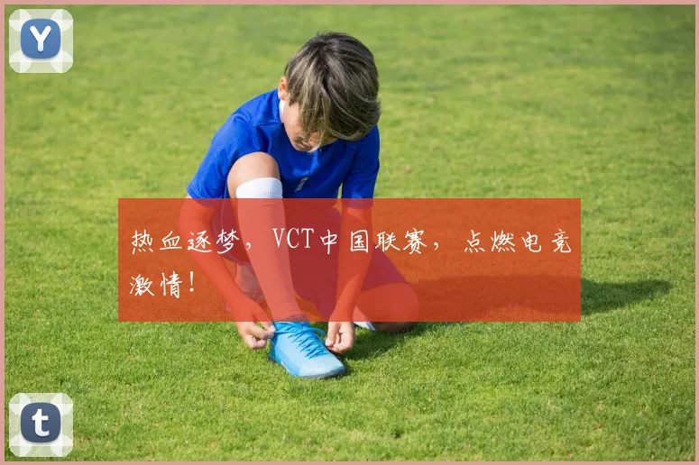 热血逐梦，VCT中国联赛，点燃电竞激情！